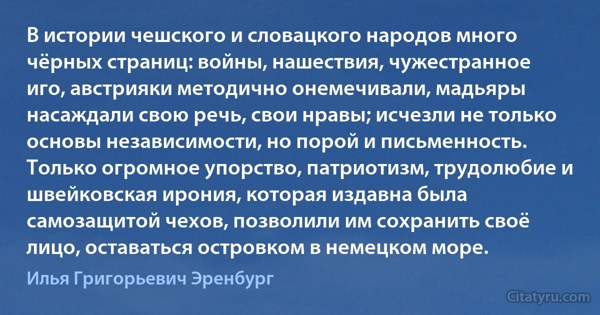 В истории чешского и словацкого народов много чёрных страниц: войны, нашествия, чужестранное иго, австрияки методично онемечивали, мадьяры насаждали свою речь, свои нравы; исчезли не только основы независимости, но порой и письменность. Только огромное упорство, патриотизм, трудолюбие и швейковская ирония, которая издавна была самозащитой чехов, позволили им сохранить своё лицо, оставаться островком в немецком море. (Илья Григорьевич Эренбург)