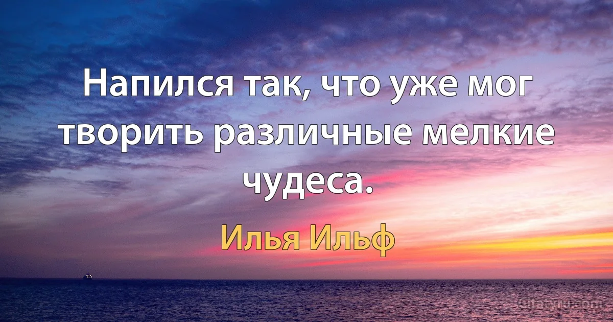 Напился так, что уже мог творить различные мелкие чудеса. (Илья Ильф)