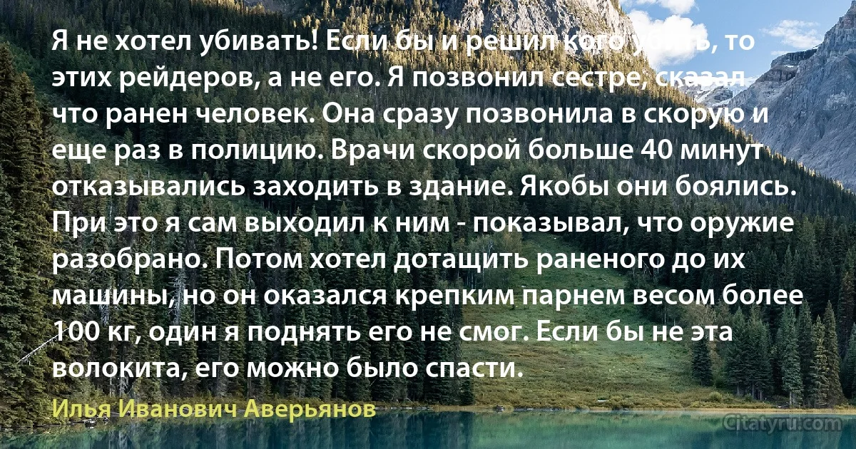 Я не хотел убивать! Если бы и решил кого убить, то этих рейдеров, а не его. Я позвонил сестре, сказал что ранен человек. Она сразу позвонила в скорую и еще раз в полицию. Врачи скорой больше 40 минут отказывались заходить в здание. Якобы они боялись. При это я сам выходил к ним - показывал, что оружие разобрано. Потом хотел дотащить раненого до их машины, но он оказался крепким парнем весом более 100 кг, один я поднять его не смог. Если бы не эта волокита, его можно было спасти. (Илья Иванович Аверьянов)