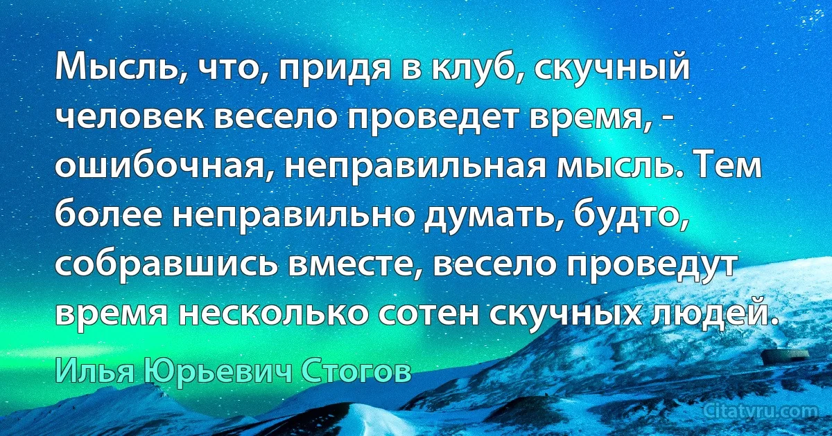 Мысль, что, придя в клуб, скучный человек весело проведет время, - ошибочная, неправильная мысль. Тем более неправильно думать, будто, собравшись вместе, весело проведут время несколько сотен скучных людей. (Илья Юрьевич Стогов)