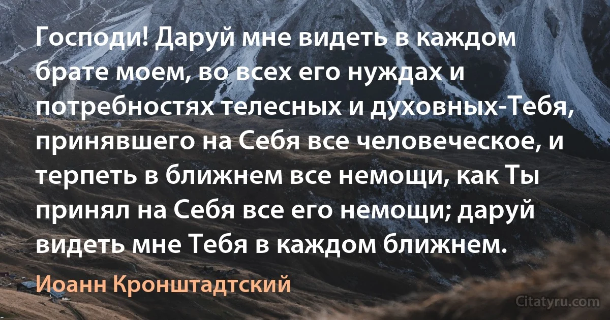 Господи! Даруй мне видеть в каждом брате моем, во всех его нуждах и потребностях телесных и духовных-Тебя, принявшего на Себя все человеческое, и терпеть в ближнем все немощи, как Ты принял на Себя все его немощи; даруй видеть мне Тебя в каждом ближнем. (Иоанн Кронштадтский)