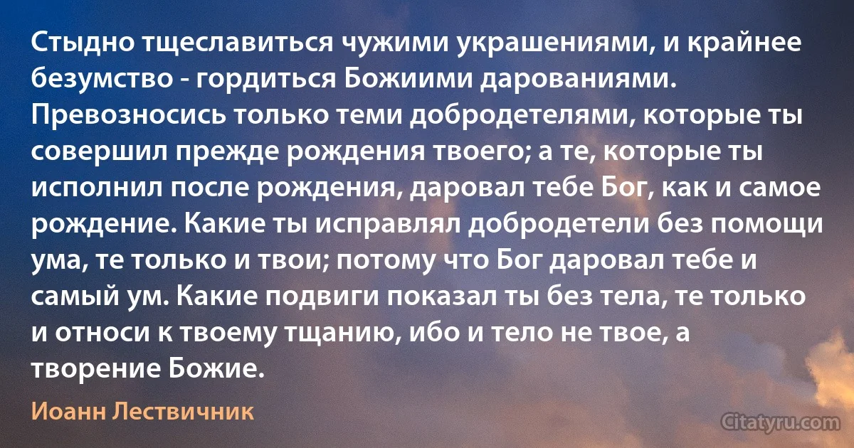 Стыдно тщеславиться чужими украшениями, и крайнее безумство - гордиться Божиими дарованиями. Превозносись только теми добродетелями, которые ты совершил прежде рождения твоего; а те, которые ты исполнил после рождения, даровал тебе Бог, как и самое рождение. Какие ты исправлял добродетели без помощи ума, те только и твои; потому что Бог даровал тебе и самый ум. Какие подвиги показал ты без тела, те только и относи к твоему тщанию, ибо и тело не твое, а творение Божие. (Иоанн Лествичник)