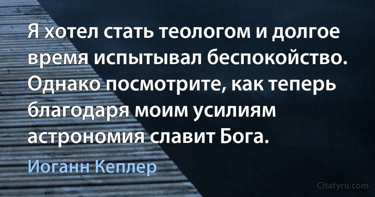 Я хотел стать теологом и долгое время испытывал беспокойство. Однако посмотрите, как теперь благодаря моим усилиям астрономия славит Бога. (Иоганн Кеплер)