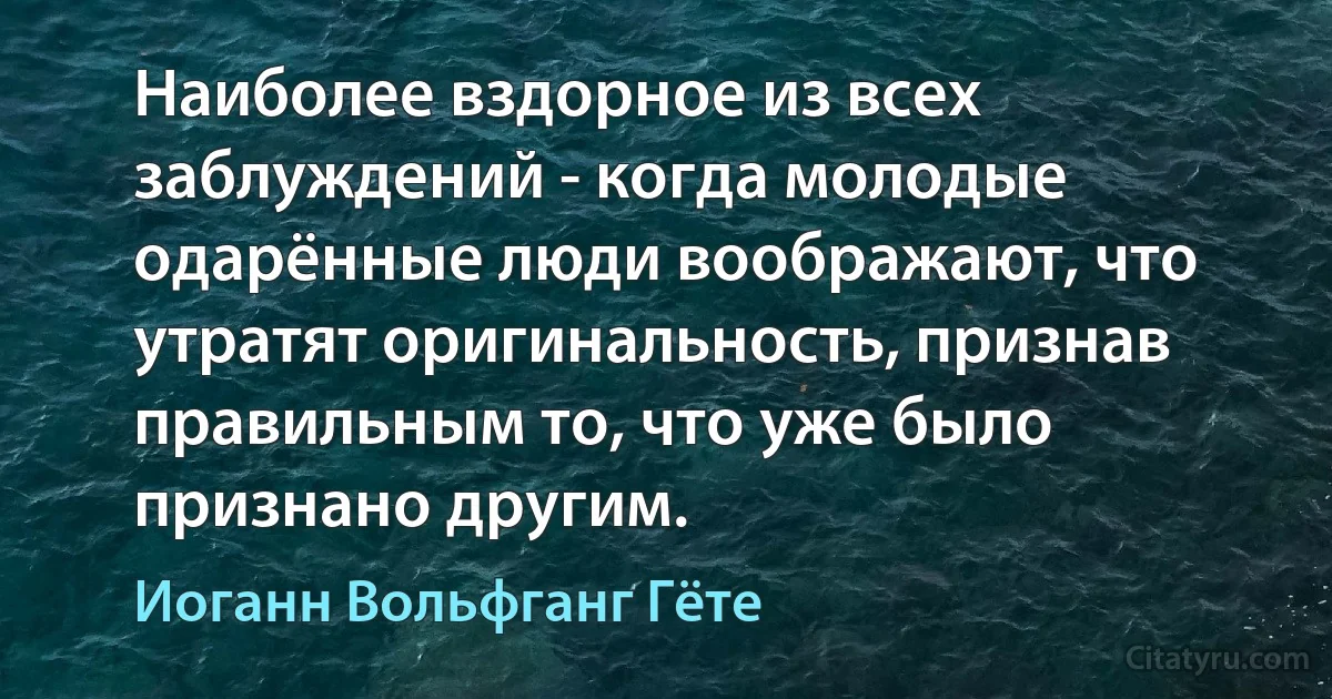 Наиболее вздорное из всех заблуждений - когда молодые одарённые люди воображают, что утратят оригинальность, признав правильным то, что уже было признано другим. (Иоганн Вольфганг Гёте)