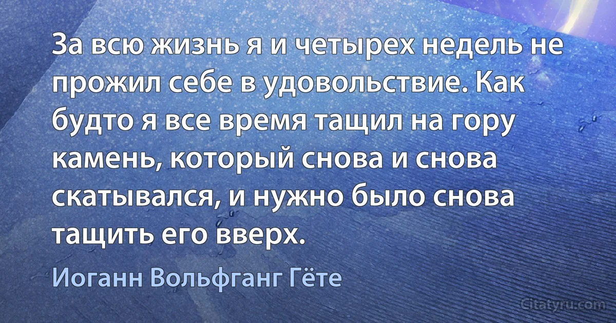 За всю жизнь я и четырех недель не прожил себе в удовольствие. Как будто я все время тащил на гору камень, который снова и снова скатывался, и нужно было снова тащить его вверх. (Иоганн Вольфганг Гёте)