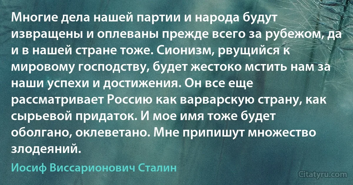 Многие дела нашей партии и народа будут извращены и оплеваны прежде всего за рубежом, да и в нашей стране тоже. Сионизм, рвущийся к мировому господству, будет жестоко мстить нам за наши успехи и достижения. Он все еще рассматривает Россию как варварскую страну, как сырьевой придаток. И мое имя тоже будет оболгано, оклеветано. Мне припишут множество злодеяний. (Иосиф Виссарионович Сталин)