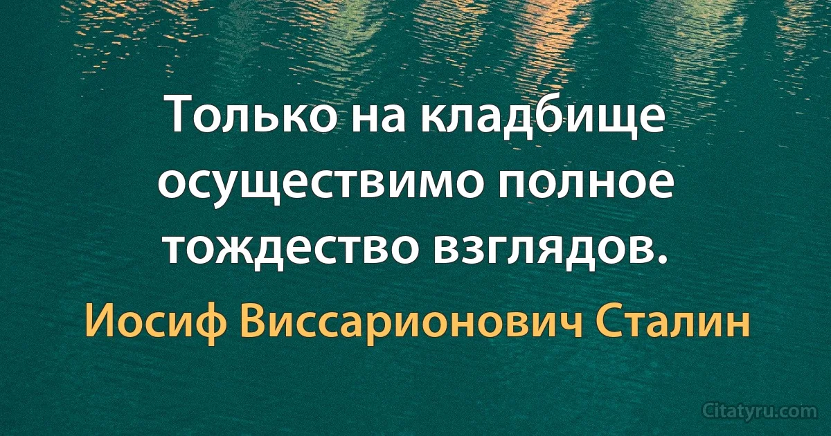 Только на кладбище осуществимо полное тождество взглядов. (Иосиф Виссарионович Сталин)