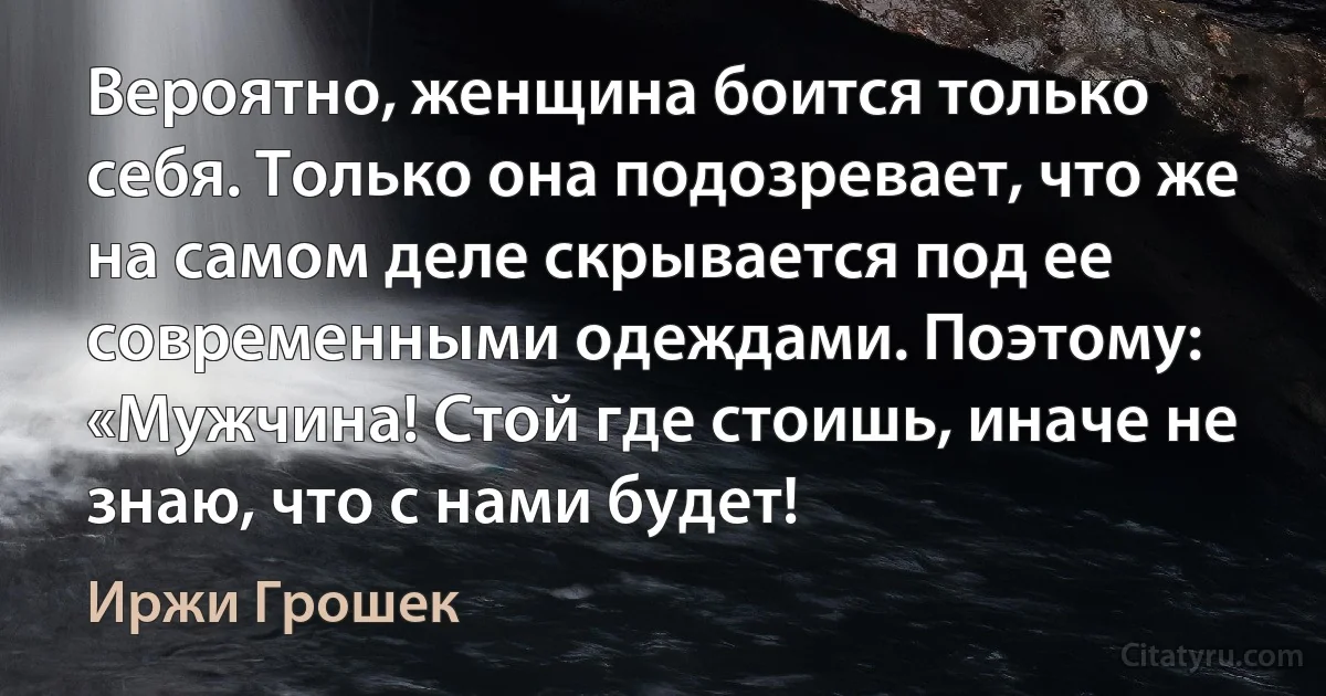 Вероятно, женщина боится только себя. Только она подозревает, что же на самом деле скрывается под ее современными одеждами. Поэтому: «Мужчина! Стой где стоишь, иначе не знаю, что с нами будет! (Иржи Грошек)