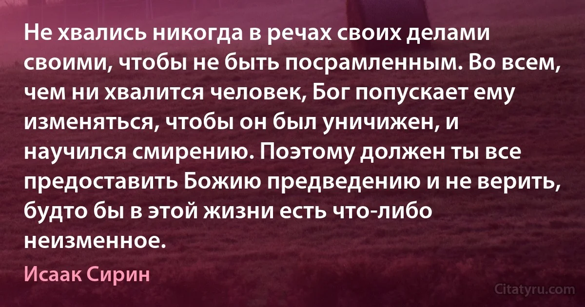 Не хвались никогда в речах своих делами своими, чтобы не быть посрамленным. Во всем, чем ни хвалится человек, Бог попускает ему изменяться, чтобы он был уничижен, и научился смирению. Поэтому должен ты все предоставить Божию предведению и не верить, будто бы в этой жизни есть что-либо неизменное. (Исаак Сирин)