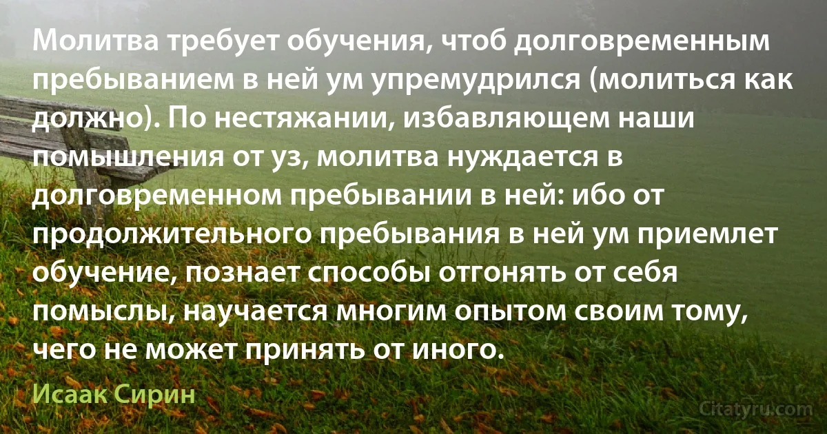 Молитва требует обучения, чтоб долговременным пребыванием в ней ум упремудрился (молиться как должно). По нестяжании, избавляющем наши помышления от уз, молитва нуждается в долговременном пребывании в ней: ибо от продолжительного пребывания в ней ум приемлет обучение, познает способы отгонять от себя помыслы, научается многим опытом своим тому, чего не может принять от иного. (Исаак Сирин)