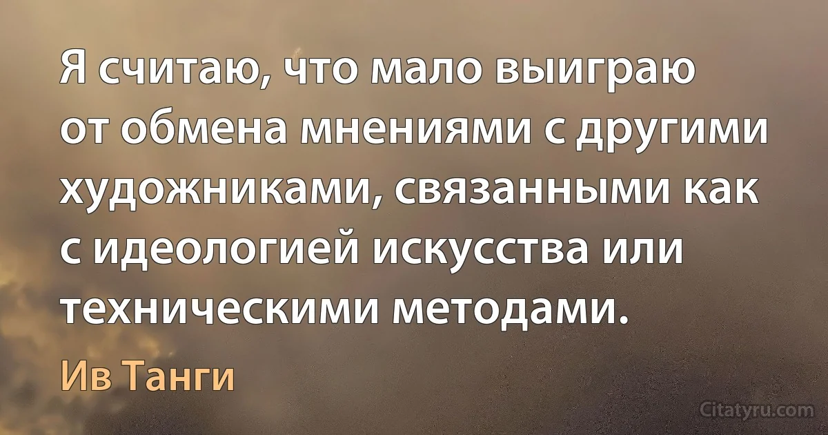 Я считаю, что мало выиграю от обмена мнениями с другими художниками, связанными как с идеологией искусства или техническими методами. (Ив Танги)