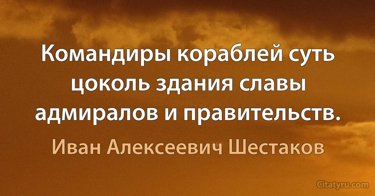 Командиры кораблей суть цоколь здания славы адмиралов и правительств. (Иван Алексеевич Шестаков)