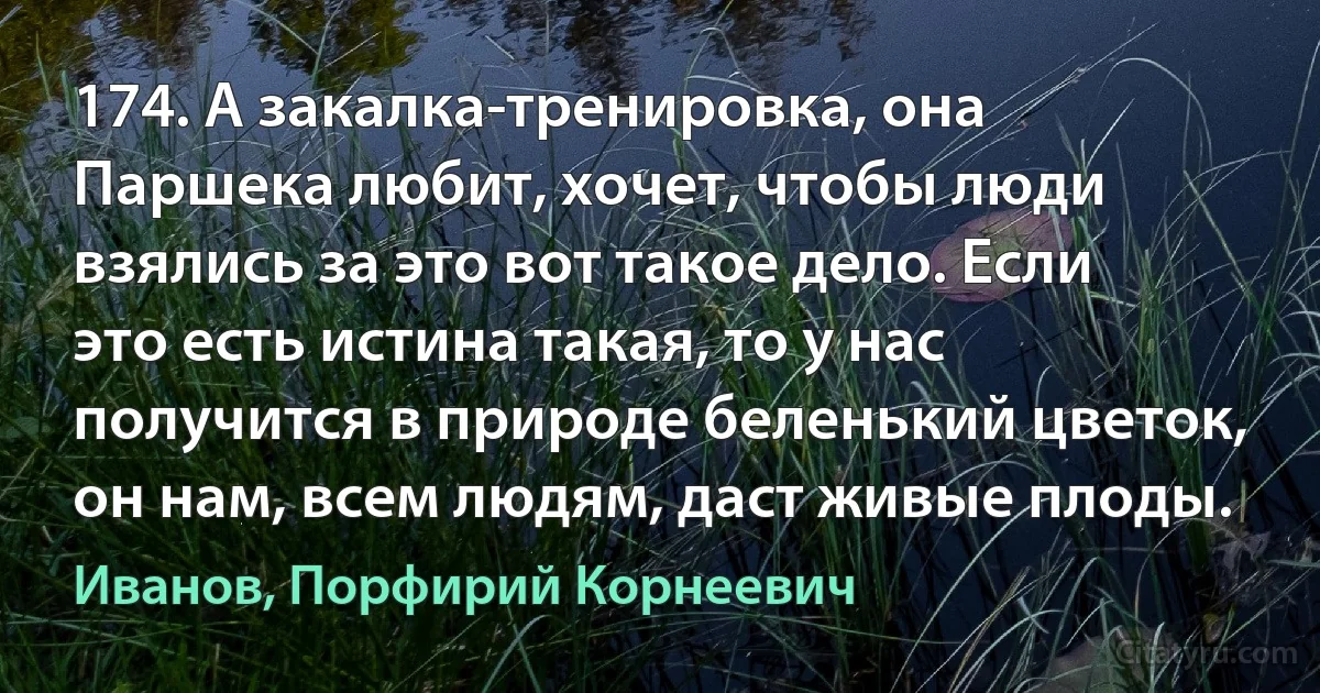 174. А закалка-тренировка, она Паршека любит, хочет, чтобы люди взялись за это вот такое дело. Если это есть истина такая, то у нас получится в природе беленький цветок, он нам, всем людям, даст живые плоды. (Иванов, Порфирий Корнеевич)