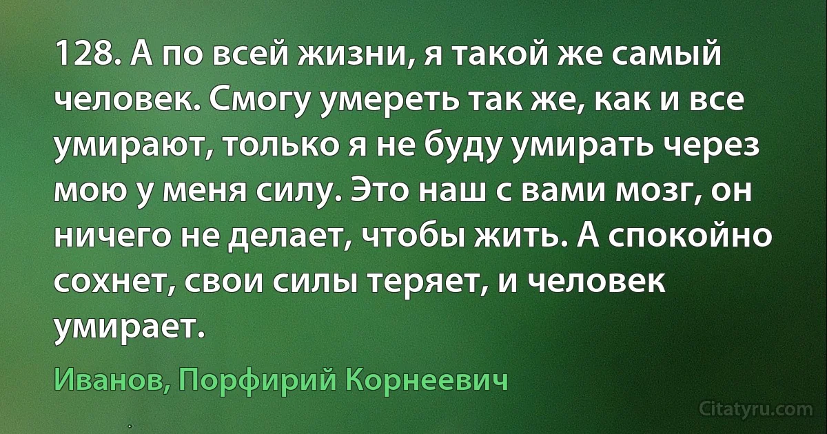 128. А по всей жизни, я такой же самый человек. Смогу умереть так же, как и все умирают, только я не буду умирать через мою у меня силу. Это наш с вами мозг, он ничего не делает, чтобы жить. А спокойно сохнет, свои силы теряет, и человек умирает. (Иванов, Порфирий Корнеевич)