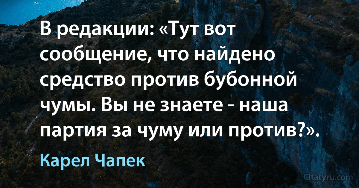 В редакции: «Тут вот сообщение, что найдено средство против бубонной чумы. Вы не знаете - наша партия за чуму или против?». (Карел Чапек)