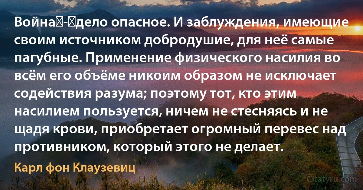 Война - дело опасное. И заблуждения, имеющие своим источником добродушие, для неё самые пагубные. Применение физического насилия во всём его объёме никоим образом не исключает содействия разума; поэтому тот, кто этим насилием пользуется, ничем не стесняясь и не щадя крови, приобретает огромный перевес над противником, который этого не делает. (Карл фон Клаузевиц)