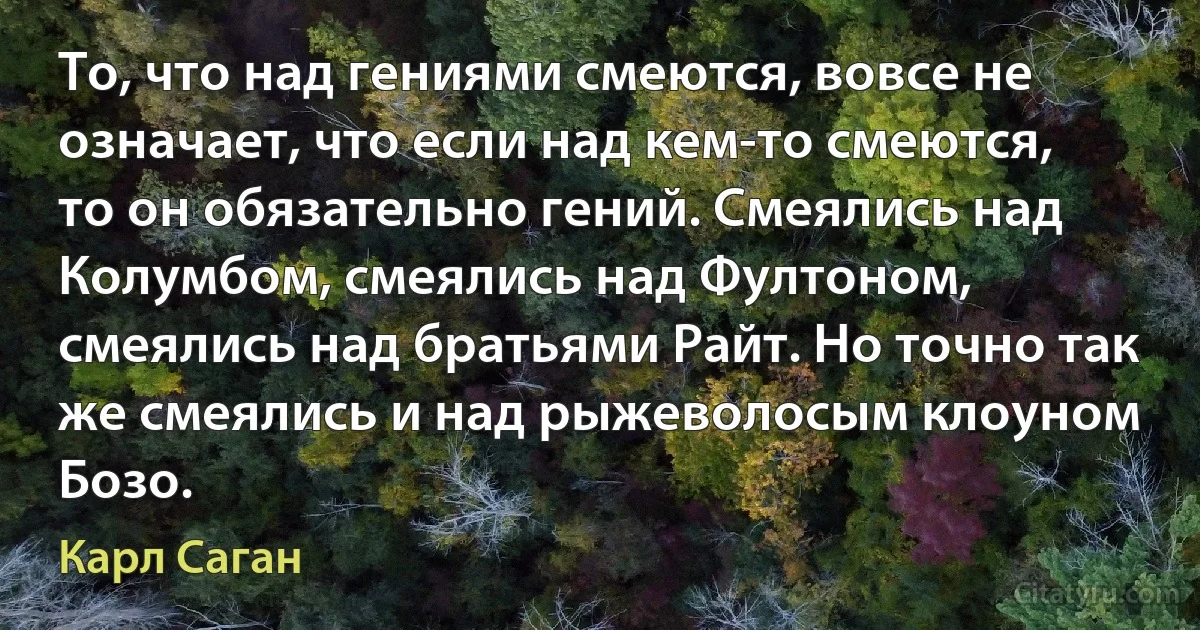 То, что над гениями смеются, вовсе не означает, что если над кем-то смеются, то он обязательно гений. Смеялись над Колумбом, смеялись над Фултоном, смеялись над братьями Райт. Но точно так же смеялись и над рыжеволосым клоуном Бозо. (Карл Саган)