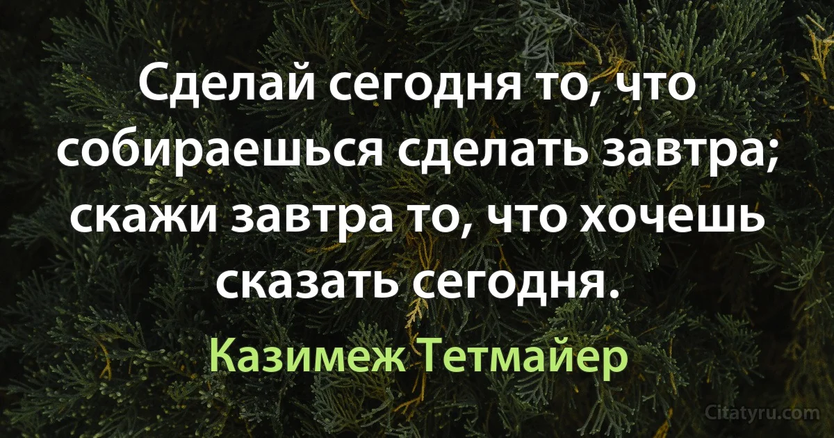 Сделай сегодня то, что собираешься сделать завтра; скажи завтра то, что хочешь сказать сегодня. (Казимеж Тетмайер)