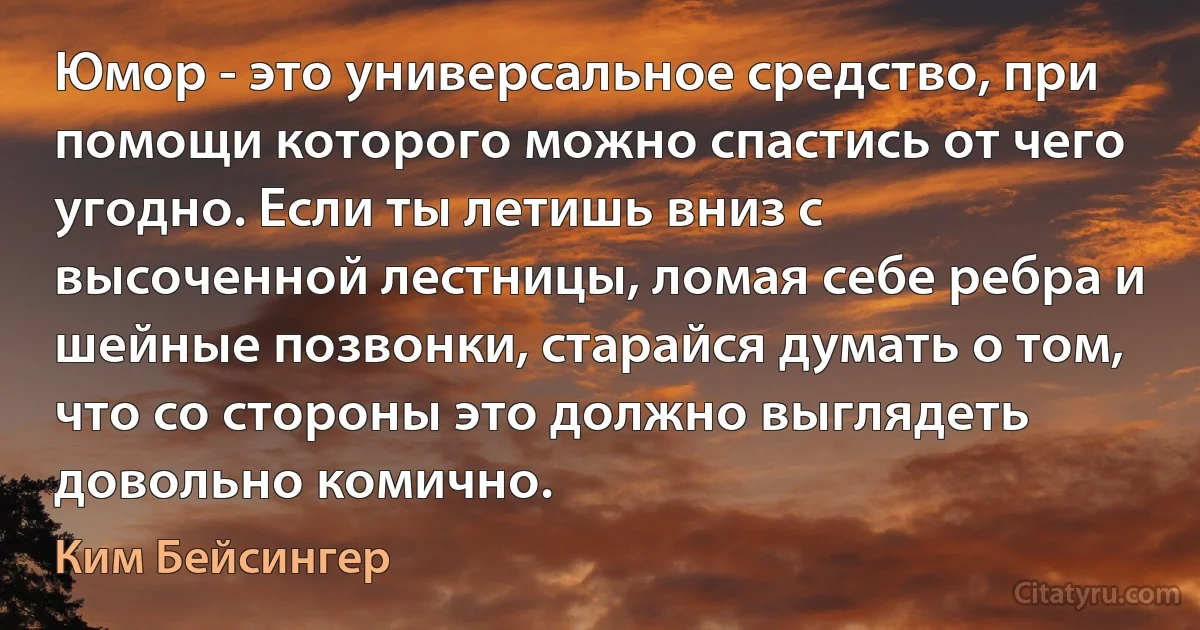 Юмор - это универсальное средство, при помощи которого можно спастись от чего угодно. Если ты летишь вниз с высоченной лестницы, ломая себе ребра и шейные позвонки, старайся думать о том, что со стороны это должно выглядеть довольно комично. (Ким Бейсингер)