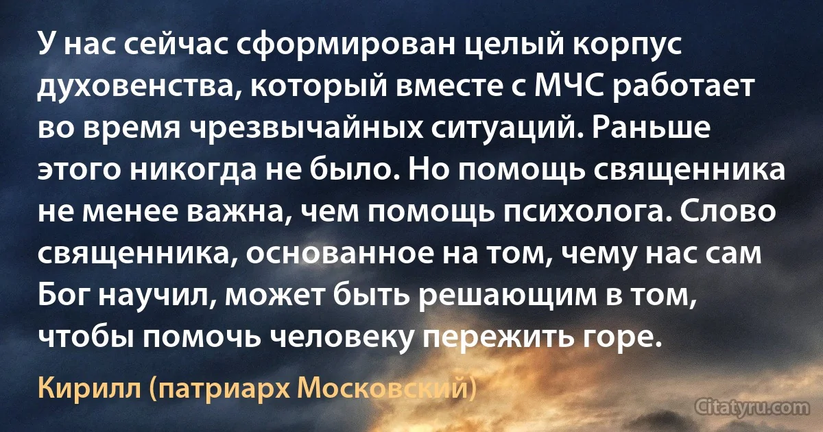 У нас сейчас сформирован целый корпус духовенства, который вместе с МЧС работает во время чрезвычайных ситуаций. Раньше этого никогда не было. Но помощь священника не менее важна, чем помощь психолога. Слово священника, основанное на том, чему нас сам Бог научил, может быть решающим в том, чтобы помочь человеку пережить горе. (Кирилл (патриарх Московский))