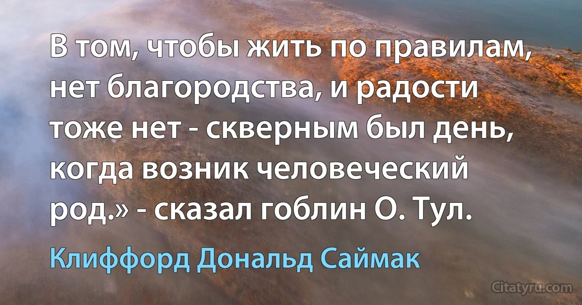 В том, чтобы жить по правилам, нет благородства, и радости тоже нет - скверным был день, когда возник человеческий род.» - сказал гоблин О. Тул. (Клиффорд Дональд Саймак)