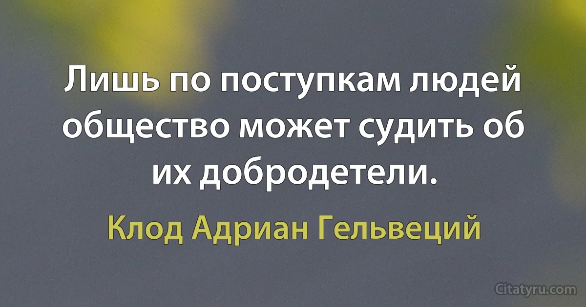 Лишь по поступкам людей общество может судить об их добродетели. (Клод Адриан Гельвеций)