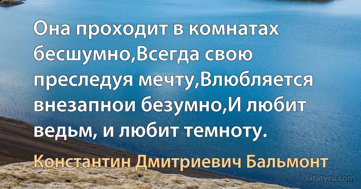 Она проходит в комнатах бесшумно,Всегда свою преследуя мечту,Влюбляется внезапнои безумно,И любит ведьм, и любит темноту. (Константин Дмитриевич Бальмонт)