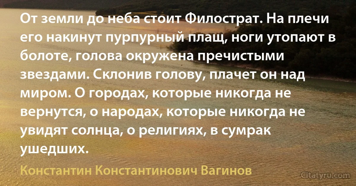 От земли до неба стоит Филострат. На плечи его накинут пурпурный плащ, ноги утопают в болоте, голова окружена пречистыми звездами. Склонив голову, плачет он над миром. О городах, которые никогда не вернутся, о народах, которые никогда не увидят солнца, о религиях, в сумрак ушедших. (Константин Константинович Вагинов)