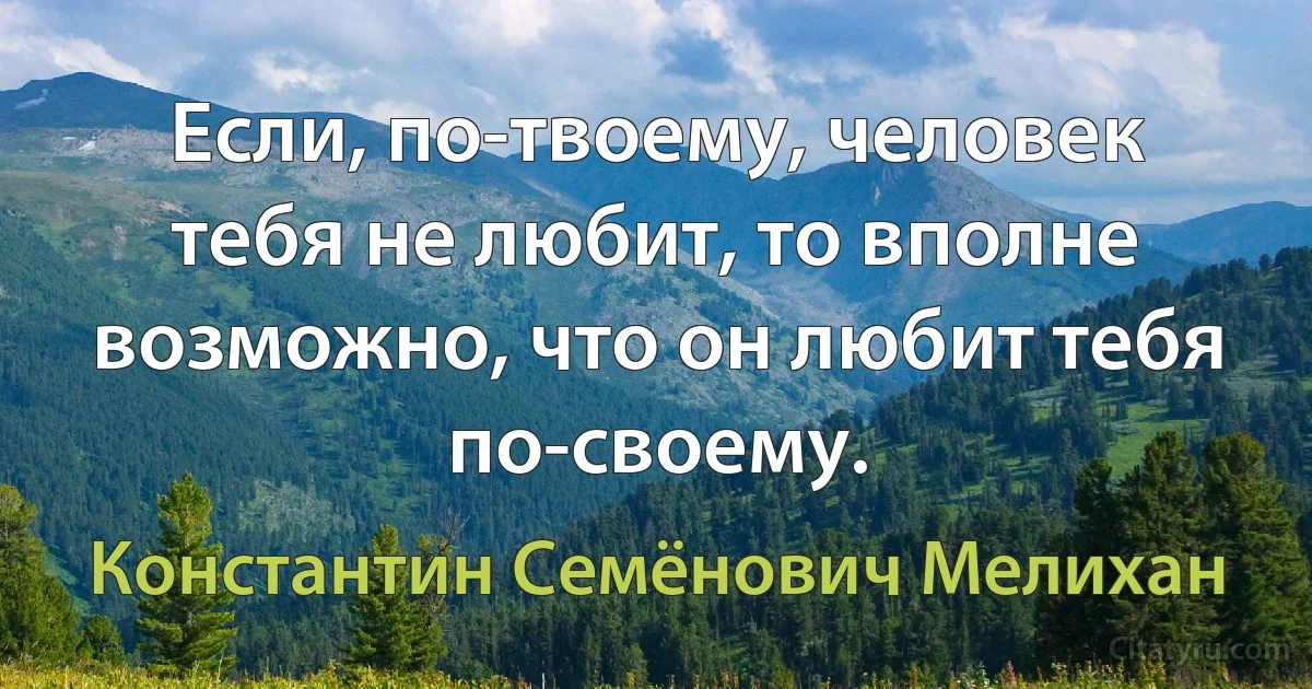 Если, по-твоему, человек тебя не любит, то вполне возможно, что он любит тебя по-своему. (Константин Семёнович Мелихан)