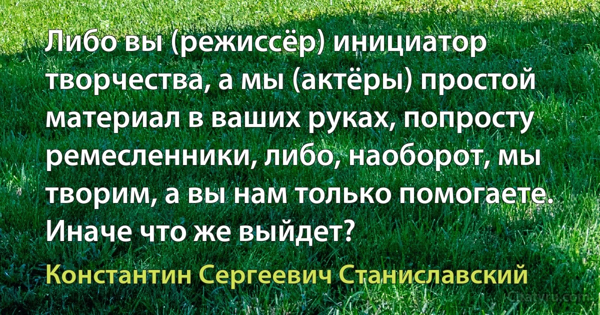 Либо вы (режиссёр) инициатор творчества, а мы (актёры) простой материал в ваших руках, попросту ремесленники, либо, наоборот, мы творим, а вы нам только помогаете. Иначе что же выйдет? (Константин Сергеевич Станиславский)