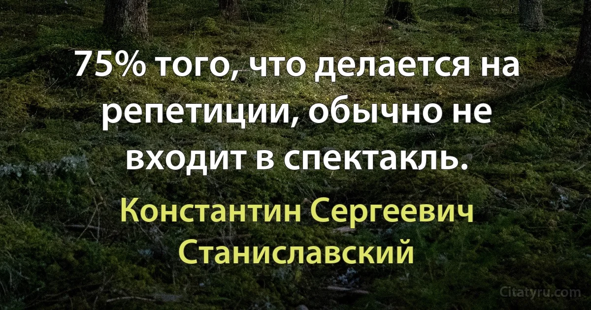 75% того, что делается на репетиции, обычно не входит в спектакль. (Константин Сергеевич Станиславский)