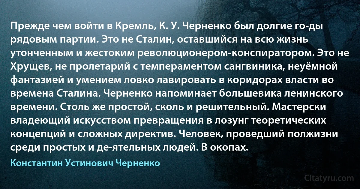 Прежде чем войти в Кремль, К. У. Черненко был долгие го­ды рядовым партии. Это не Сталин, оставшийся на всю жизнь утонченным и жестоким революционером-конспиратором. Это не Хрущев, не пролетарий с темпераментом сангвиника, неуёмной фантазией и умением ловко лавировать в коридорах власти во времена Сталина. Черненко напоминает большевика ленинского времени. Столь же простой, сколь и решительный. Мастерски владеющий искусством превращения в лозунг теоретических концепций и сложных директив. Человек, проведший полжизни среди простых и де­ятельных людей. В окопах. (Константин Устинович Черненко)