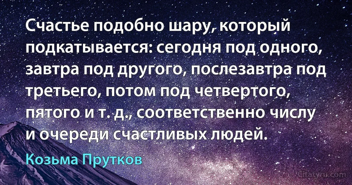 Счастье подобно шару, который подкатывается: сегодня под одного, завтра под другого, послезавтра под третьего, потом под четвертого, пятого и т. д., соответственно числу и очереди счастливых людей. (Козьма Прутков)