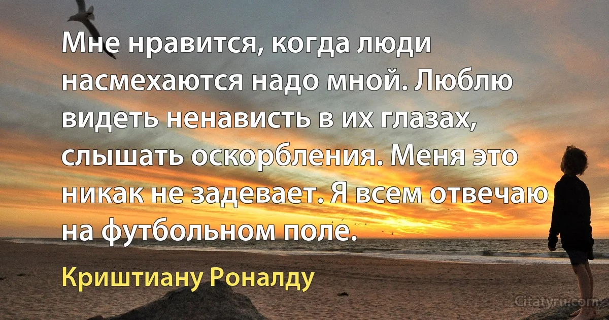 Мне нравится, когда люди насмехаются надо мной. Люблю видеть ненависть в их глазах, слышать оскорбления. Меня это никак не задевает. Я всем отвечаю на футбольном поле. (Криштиану Роналду)