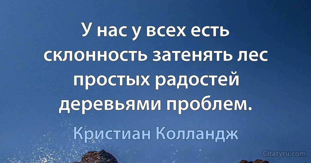 У нас у всех есть склонность затенять лес простых радостей деревьями проблем. (Кристиан Колландж)