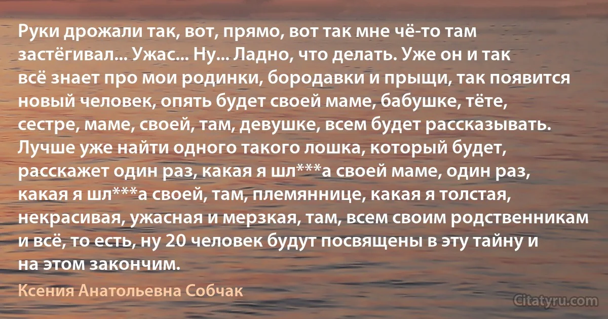 Руки дрожали так, вот, прямо, вот так мне чё-то там застёгивал... Ужас... Ну... Ладно, что делать. Уже он и так всё знает про мои родинки, бородавки и прыщи, так появится новый человек, опять будет своей маме, бабушке, тёте, сестре, маме, своей, там, девушке, всем будет рассказывать. Лучше уже найти одного такого лошка, который будет, расскажет один раз, какая я шл***а своей маме, один раз, какая я шл***а своей, там, племяннице, какая я толстая, некрасивая, ужасная и мерзкая, там, всем своим родственникам и всё, то есть, ну 20 человек будут посвящены в эту тайну и на этом закончим. (Ксения Анатольевна Собчак)