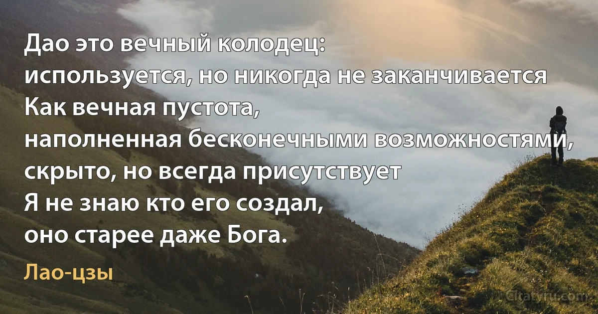 Дао это вечный колодец:
используется, но никогда не заканчивается
Как вечная пустота,
наполненная бесконечными возможностями,
скрыто, но всегда присутствует
Я не знаю кто его создал,
оно старее даже Бога. (Лао-цзы)