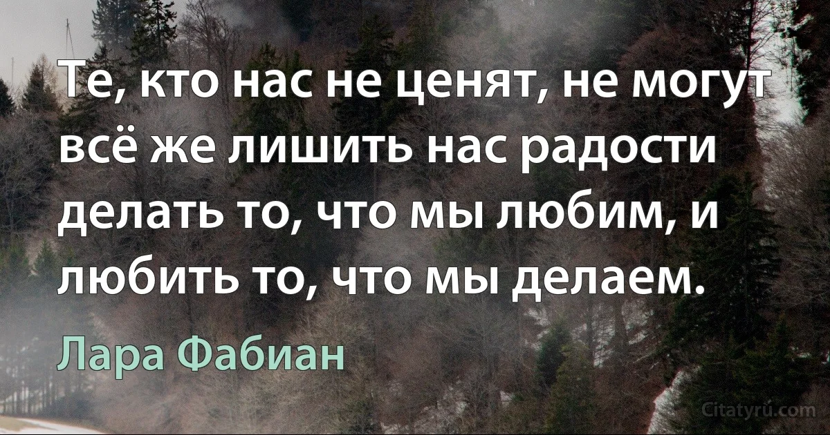 Те, кто нас не ценят, не могут всё же лишить нас радости делать то, что мы любим, и любить то, что мы делаем. (Лара Фабиан)