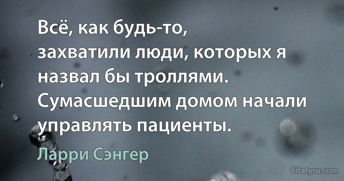 Всё, как будь-то, захватили люди, которых я назвал бы троллями. Сумасшедшим домом начали управлять пациенты. (Ларри Сэнгер)