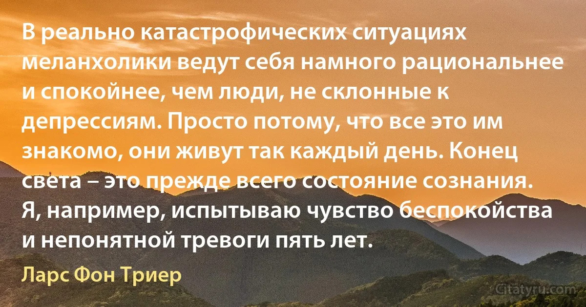 В реально катастрофических ситуациях меланхолики ведут себя намного рациональнее и спокойнее, чем люди, не склонные к депрессиям. Просто потому, что все это им знакомо, они живут так каждый день. Конец света – это прежде всего состояние сознания. Я, например, испытываю чувство беспокойства и непонятной тревоги пять лет. (Ларс Фон Триер)