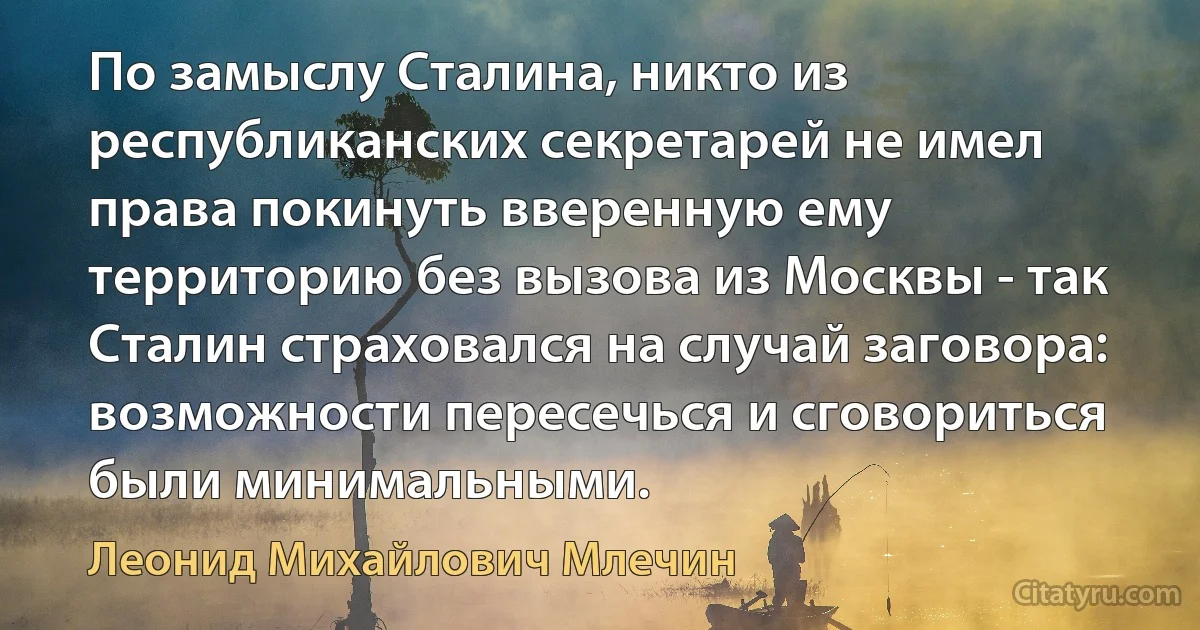 По замыслу Сталина, никто из республиканских секретарей не имел права покинуть вверенную ему территорию без вызова из Москвы - так Сталин страховался на случай заговора: возможности пересечься и сговориться были минимальными. (Леонид Михайлович Млечин)