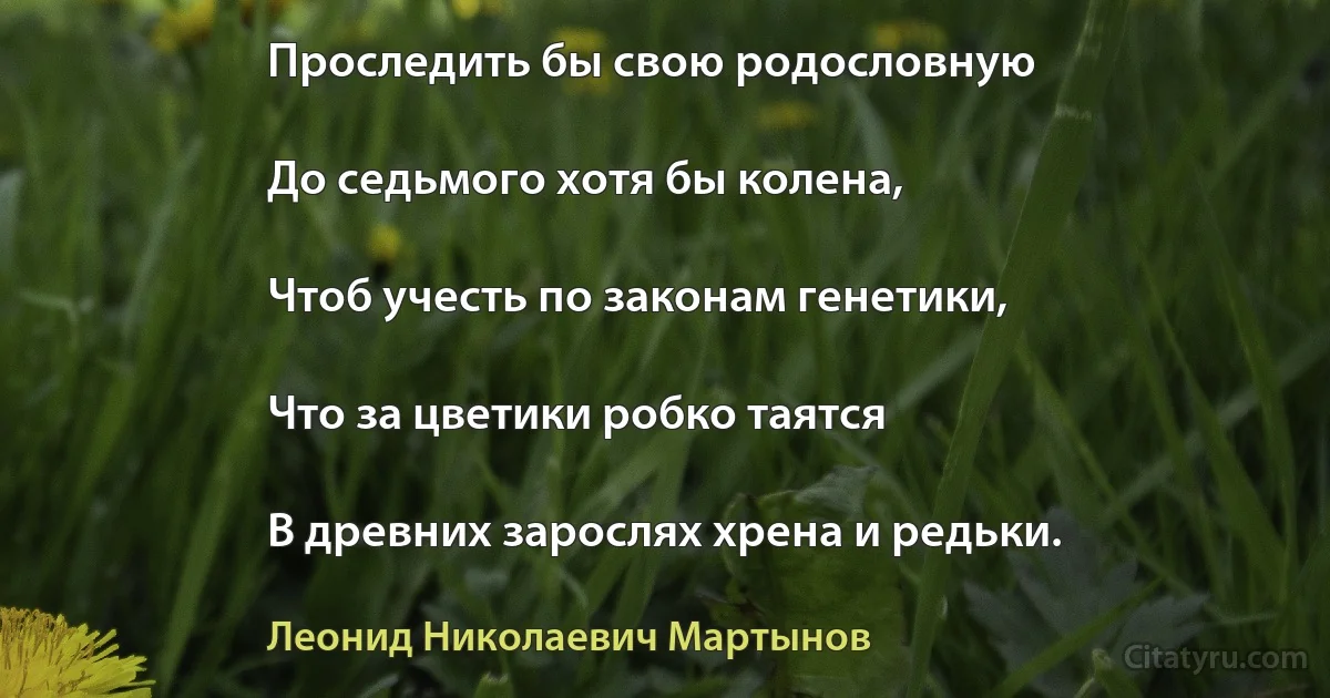 Проследить бы свою родословную

До седьмого хотя бы колена,

Чтоб учесть по законам генетики,

Что за цветики робко таятся

В древних зарослях хрена и редьки. (Леонид Николаевич Мартынов)