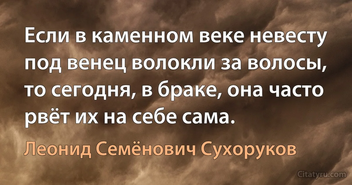 Если в каменном веке невесту под венец волокли за волосы, то сегодня, в браке, она часто рвёт их на себе сама. (Леонид Семёнович Сухоруков)