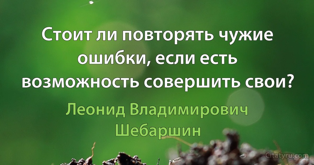 Стоит ли повторять чужие ошибки, если есть возможность совершить свои? (Леонид Владимирович Шебаршин)