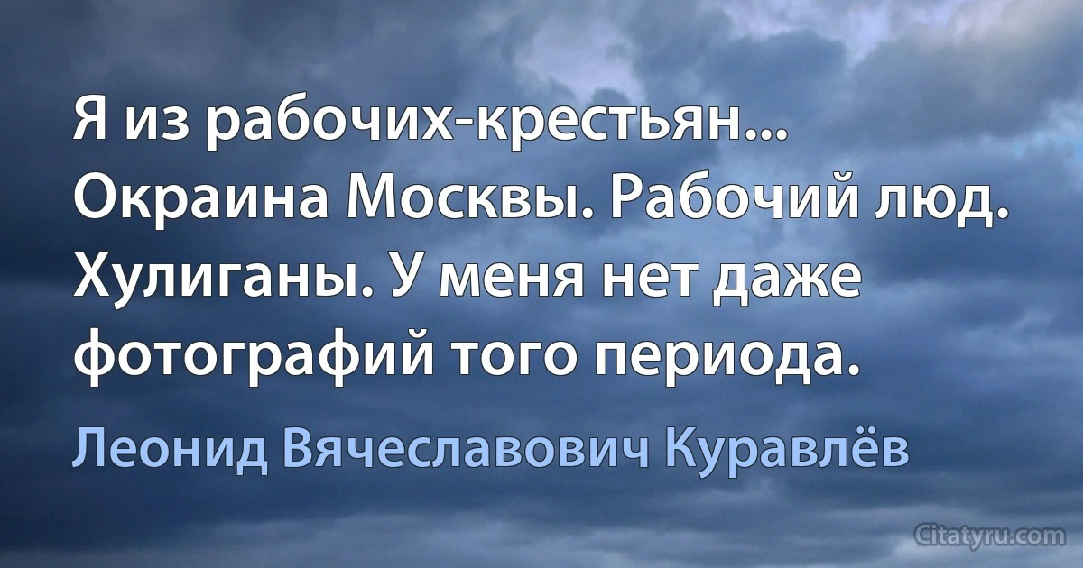 Я из рабочих-крестьян... Окраина Москвы. Рабочий люд. Хулиганы. У меня нет даже фотографий того периода. (Леонид Вячеславович Куравлёв)