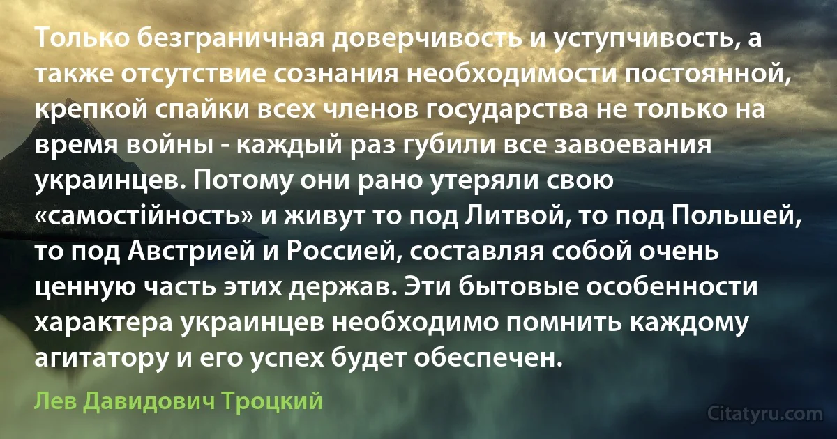 Только безграничная доверчивость и уступчивость, а также отсутствие сознания необходимости постоянной, крепкой спайки всех членов государства не только на время войны - каждый раз губили все завоевания украинцев. Потому они рано утеряли свою «самостійность» и живут то под Литвой, то под Польшей, то под Австрией и Россией, составляя собой очень ценную часть этих держав. Эти бытовые особенности характера украинцев необходимо помнить каждому агитатору и его успех будет обеспечен. (Лев Давидович Троцкий)