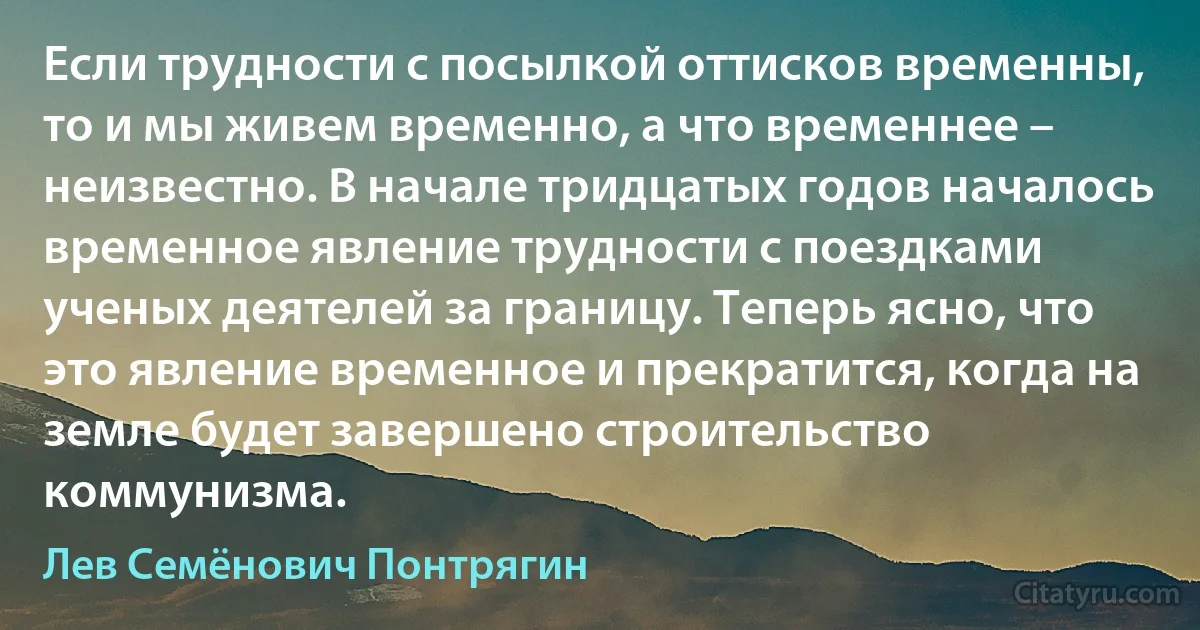 Если трудности с посылкой оттисков временны, то и мы живем временно, а что временнее – неизвестно. В начале тридцатых годов началось временное явление трудности с поездками ученых деятелей за границу. Теперь ясно, что это явление временное и прекратится, когда на земле будет завершено строительство коммунизма. (Лев Семёнович Понтрягин)