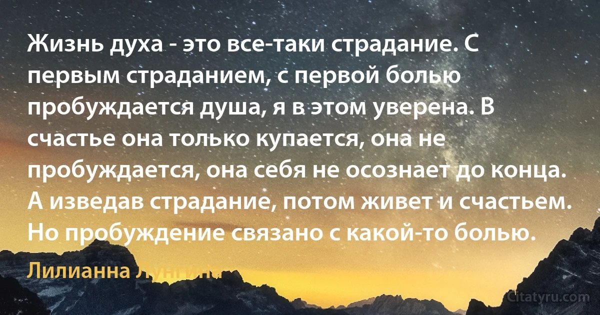 Жизнь духа - это все-таки страдание. С первым страданием, с первой болью пробуждается душа, я в этом уверена. В счастье она только купается, она не пробуждается, она себя не осознает до конца. А изведав страдание, потом живет и счастьем. Но пробуждение связано с какой-то болью. (Лилианна Лунгина)