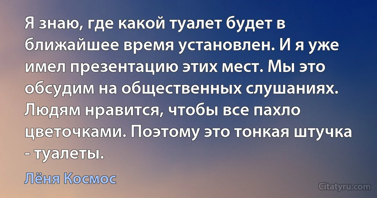 Я знаю, где какой туалет будет в ближайшее время установлен. И я уже имел презентацию этих мест. Мы это обсудим на общественных слушаниях. Людям нравится, чтобы все пахло цветочками. Поэтому это тонкая штучка - туалеты. (Лёня Космос)