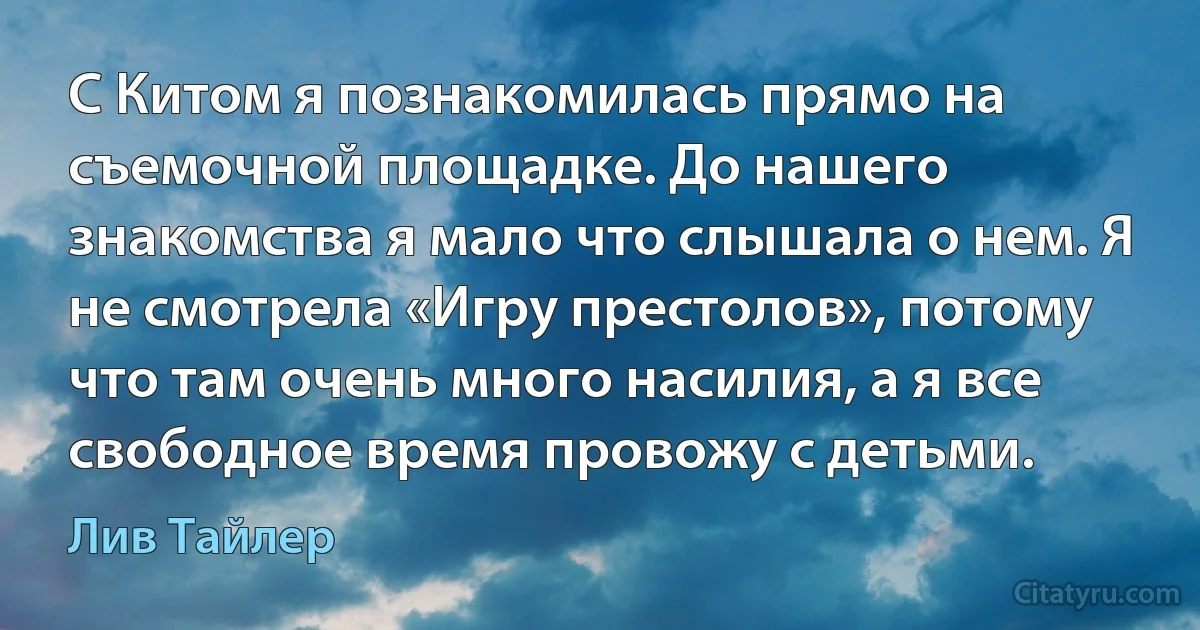 С Китом я познакомилась прямо на съемочной площадке. До нашего знакомства я мало что слышала о нем. Я не смотрела «Игру престолов», потому что там очень много насилия, а я все свободное время провожу с детьми. (Лив Тайлер)